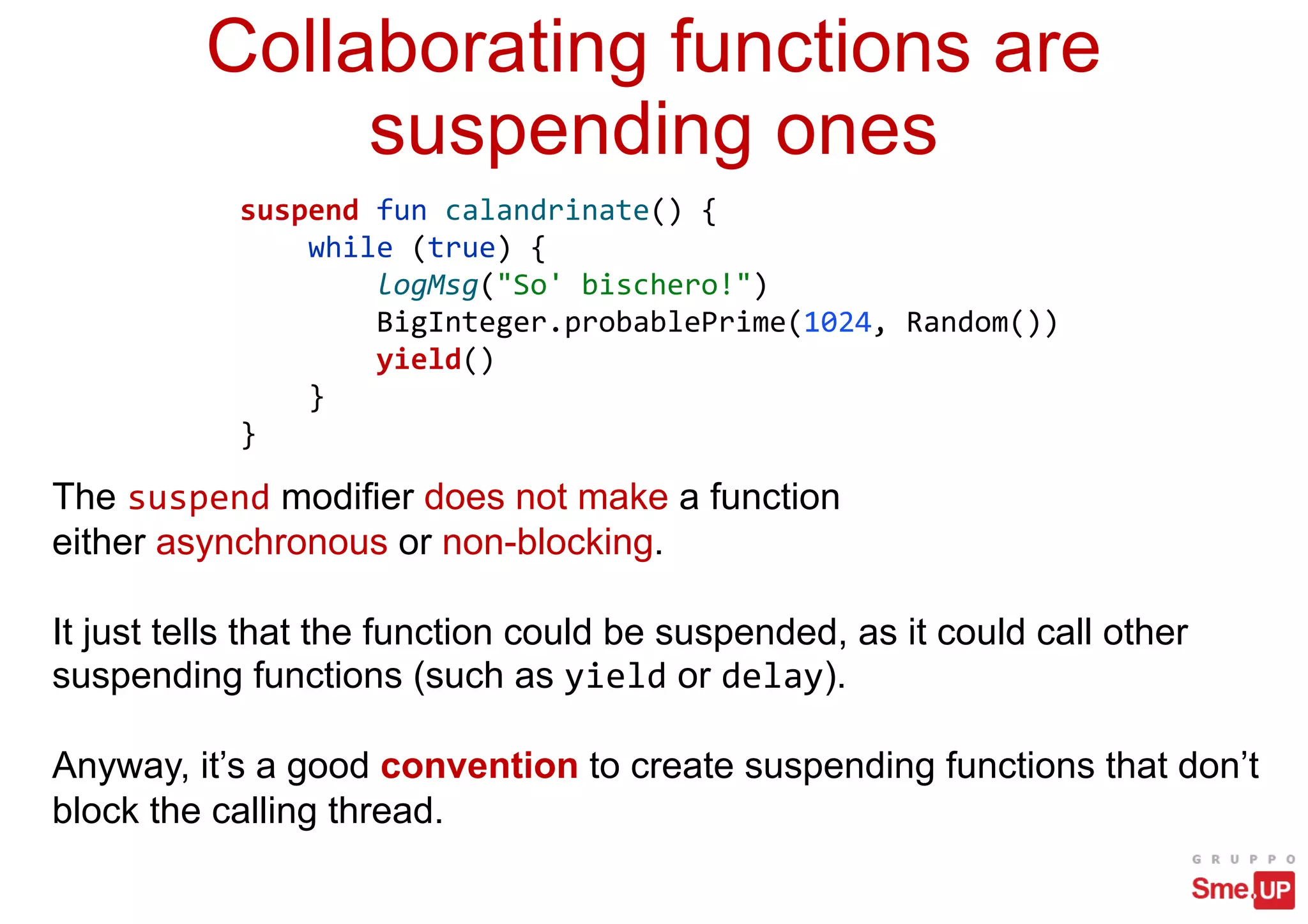 suspend fun calandrinate() {
while (true) {
logMsg("So' bischero!")
BigInteger.probablePrime(1024, Random())
yield()
}
}
Collaborating functions are
suspending ones
The suspend modifier does not make a function
either asynchronous or non-blocking.
It just tells that the function could be suspended, as it could call other
suspending functions (such as yield or delay).
Anyway, it’s a good convention to create suspending functions that don’t
block the calling thread.
 