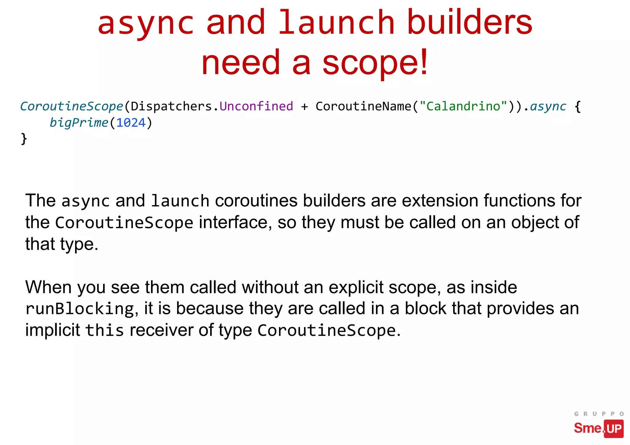 async and launch builders
need a scope!
CoroutineScope(Dispatchers.Unconfined + CoroutineName("Calandrino")).async {
bigPrime(1024)
}
The async and launch coroutines builders are extension functions for
the CoroutineScope interface, so they must be called on an object of
that type.
When you see them called without an explicit scope, as inside
runBlocking, it is because they are called in a block that provides an
implicit this receiver of type CoroutineScope.
 
