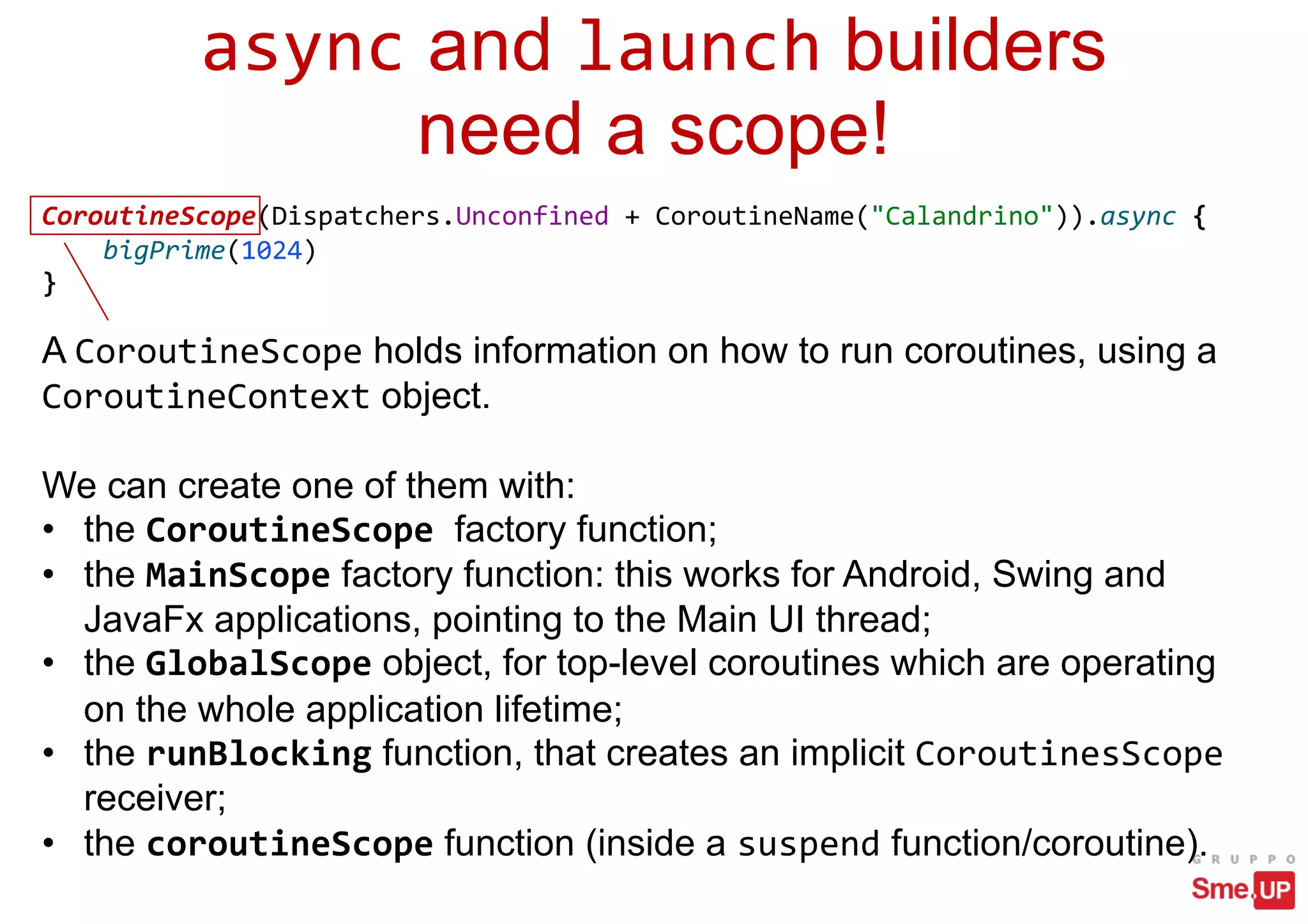 async and launch builders
need a scope!
CoroutineScope(Dispatchers.Unconfined + CoroutineName("Calandrino")).async {
bigPrime(1024)
}
A CoroutineScope holds information on how to run coroutines, using a
CoroutineContext object.
We can create one of them with:
• the CoroutineScope factory function;
• the MainScope factory function: this works for Android, Swing and
JavaFx applications, pointing to the Main UI thread;
• the GlobalScope object, for top-level coroutines which are operating
on the whole application lifetime;
• the runBlocking function, that creates an implicit CoroutinesScope
receiver;
• the coroutineScope function (inside a suspend function/coroutine).
 