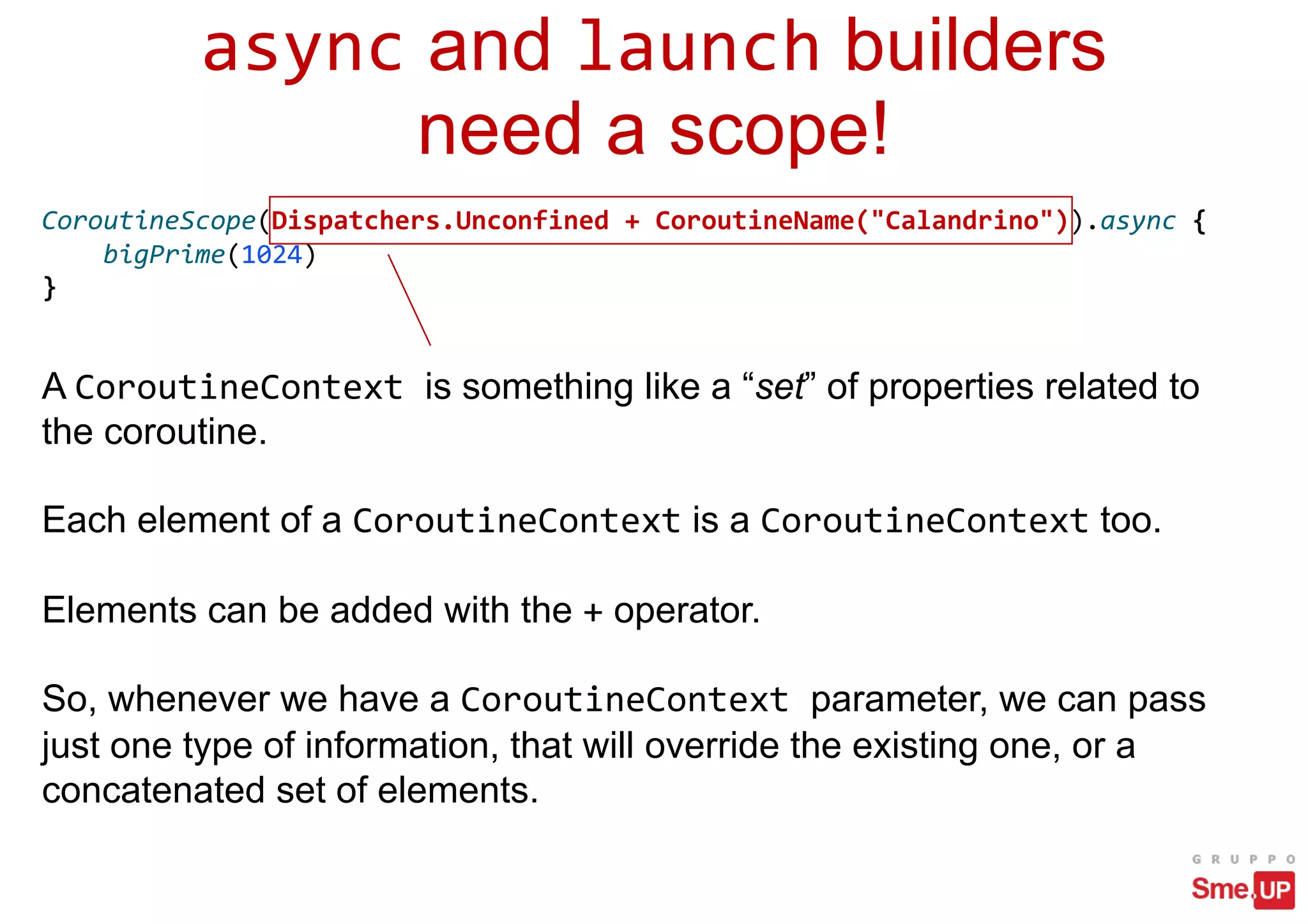 async and launch builders
need a scope!
CoroutineScope(Dispatchers.Unconfined + CoroutineName("Calandrino")).async {
bigPrime(1024)
}
A CoroutineContext is something like a “set” of properties related to
the coroutine.
Each element of a CoroutineContext is a CoroutineContext too.
Elements can be added with the + operator.
So, whenever we have a CoroutineContext parameter, we can pass
just one type of information, that will override the existing one, or a
concatenated set of elements.
 