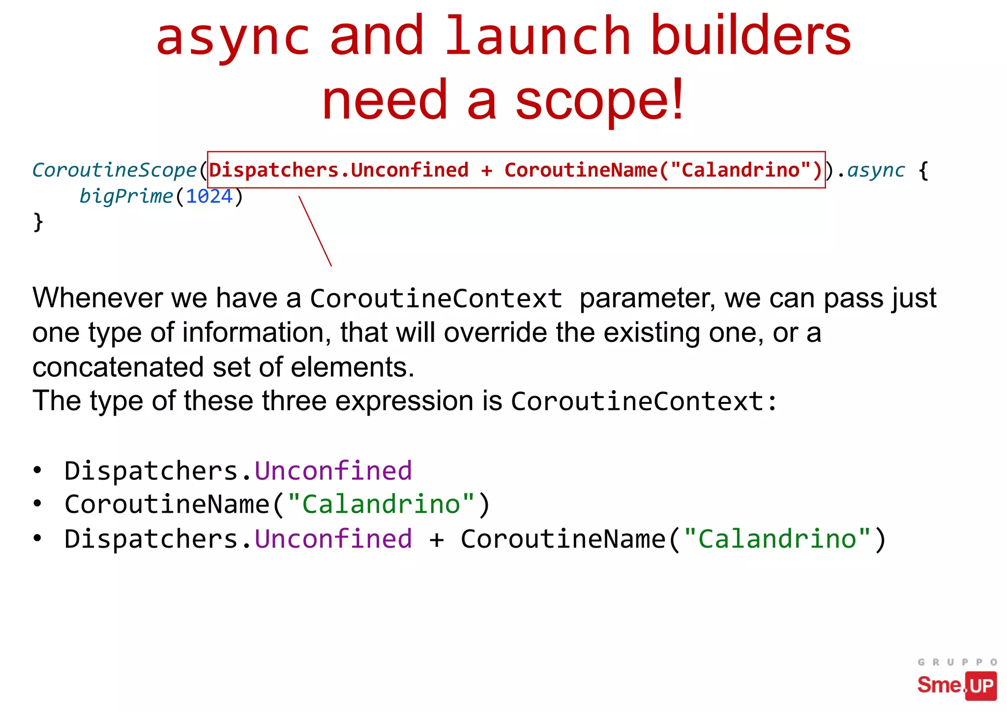 async and launch builders
need a scope!
Whenever we have a CoroutineContext parameter, we can pass just
one type of information, that will override the existing one, or a
concatenated set of elements.
The type of these three expression is CoroutineContext:
• Dispatchers.Unconfined
• CoroutineName("Calandrino")
• Dispatchers.Unconfined + CoroutineName("Calandrino")
CoroutineScope(Dispatchers.Unconfined + CoroutineName("Calandrino")).async {
bigPrime(1024)
}
 