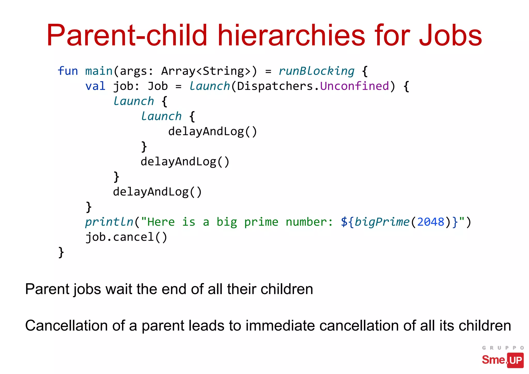 Parent-child hierarchies for Jobs
Parent jobs wait the end of all their children
Cancellation of a parent leads to immediate cancellation of all its children
fun main(args: Array<String>) = runBlocking {
val job: Job = launch(Dispatchers.Unconfined) {
launch {
launch {
delayAndLog()
}
delayAndLog()
}
delayAndLog()
}
println("Here is a big prime number: ${bigPrime(2048)}")
job.cancel()
}
 
