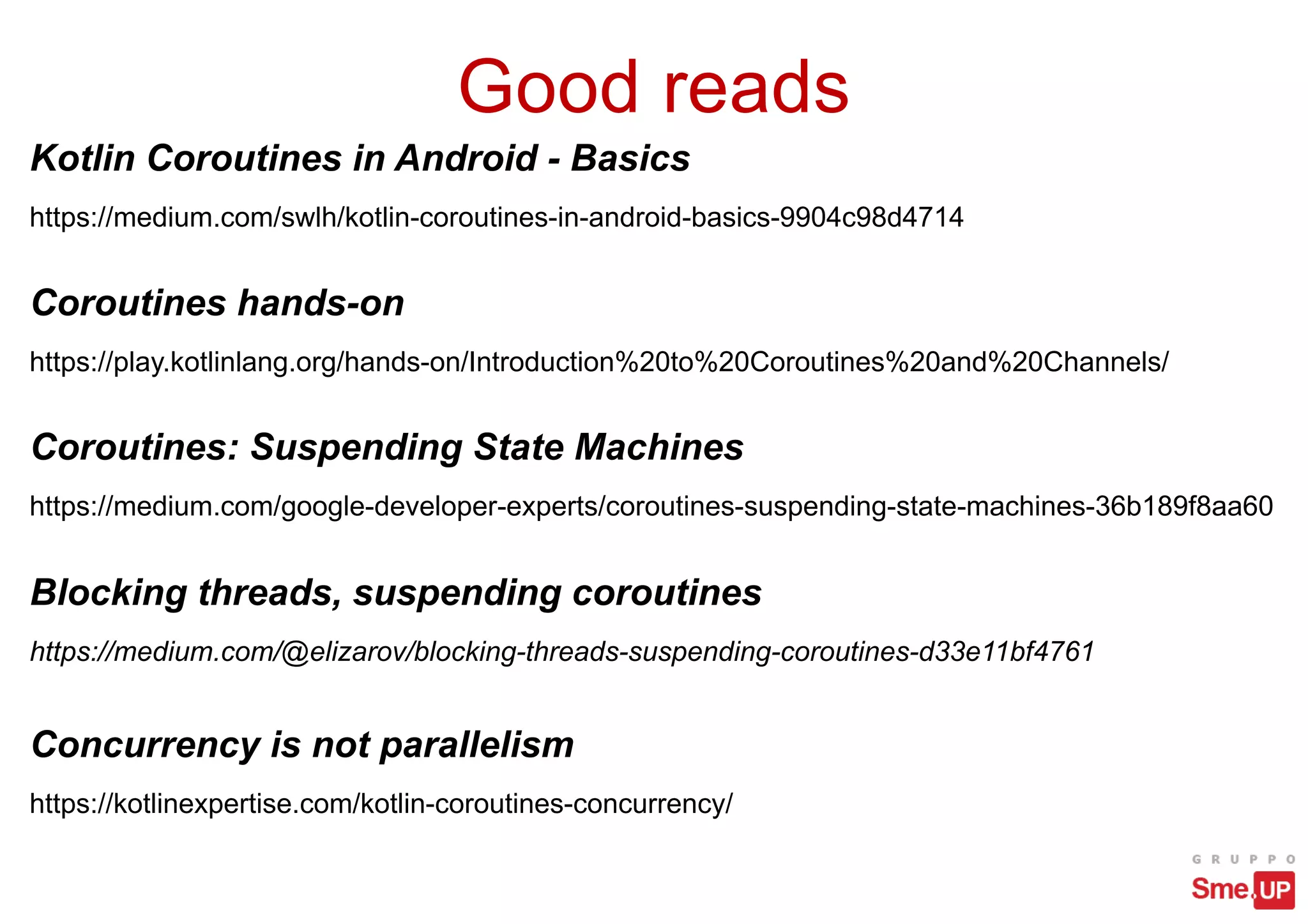 Good reads
Kotlin Coroutines in Android - Basics
https://medium.com/swlh/kotlin-coroutines-in-android-basics-9904c98d4714
Concurrency is not parallelism
https://kotlinexpertise.com/kotlin-coroutines-concurrency/
Blocking threads, suspending coroutines
https://medium.com/@elizarov/blocking-threads-suspending-coroutines-d33e11bf4761
Coroutines: Suspending State Machines
https://medium.com/google-developer-experts/coroutines-suspending-state-machines-36b189f8aa60
Coroutines hands-on
https://play.kotlinlang.org/hands-on/Introduction%20to%20Coroutines%20and%20Channels/
 