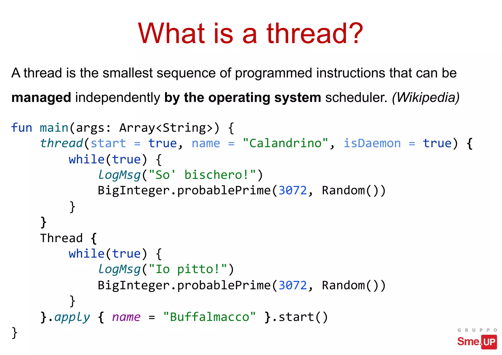 What is a thread?
A thread is the smallest sequence of programmed instructions that can be
managed independently by the operating system scheduler. (Wikipedia)
fun main(args: Array<String>) {
thread(start = true, name = "Calandrino", isDaemon = true) {
while(true) {
logMsg("So' bischero!")
BigInteger.probablePrime(3072, Random())
}
}
Thread {
while(true) {
logMsg("Io pitto!")
BigInteger.probablePrime(3072, Random())
}
}.apply { name = "Buffalmacco" }.start()
}
 
