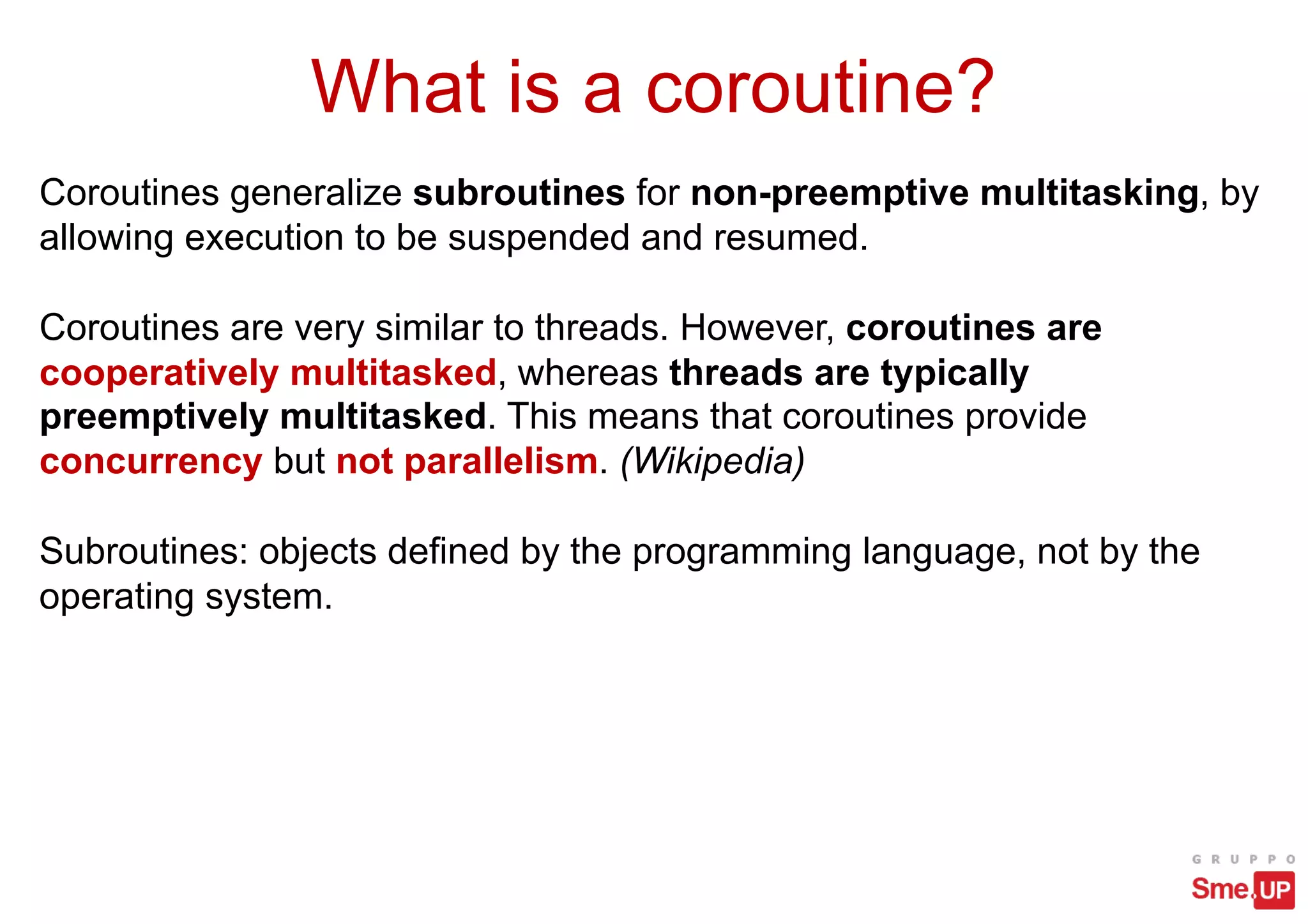 What is a coroutine?
Coroutines generalize subroutines for non-preemptive multitasking, by
allowing execution to be suspended and resumed.
Coroutines are very similar to threads. However, coroutines are
cooperatively multitasked, whereas threads are typically
preemptively multitasked. This means that coroutines provide
concurrency but not parallelism. (Wikipedia)
Subroutines: objects defined by the programming language, not by the
operating system.
 