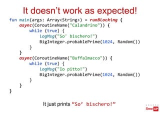 It doesn’t work as expected!
fun main(args: Array<String>) = runBlocking {
async(CoroutineName("Calandrino")) {
while (true) {
logMsg("So' bischero!")
BigInteger.probablePrime(1024, Random())
}
}
async(CoroutineName("Buffalmacco")) {
while (true) {
logMsg("Io pitto!")
BigInteger.probablePrime(1024, Random())
}
}
}
It just prints “So’ bischero!”
 