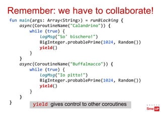 Remember: we have to collaborate!
fun main(args: Array<String>) = runBlocking {
async(CoroutineName("Calandrino")) {
while (true) {
logMsg("So' bischero!")
BigInteger.probablePrime(1024, Random())
yield()
}
}
async(CoroutineName("Buffalmacco")) {
while (true) {
logMsg("Io pitto!")
BigInteger.probablePrime(1024, Random())
yield()
}
}
} yield gives control to other coroutines
 