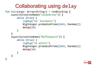 Collaborating using delay
fun main(args: Array<String>) = runBlocking {
async(CoroutineName("Calandrino")) {
while (true) {
logMsg("So' bischero!")
BigInteger.probablePrime(1024, Random())
delay(10)
}
}
async(CoroutineName("Buffalmacco")) {
while (true) {
logMsg("Io pitto!")
BigInteger.probablePrime(1024, Random())
delay(10)
}
}
}
 