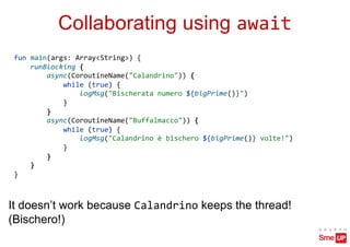 Collaborating using await
fun main(args: Array<String>) {
runBlocking {
async(CoroutineName("Calandrino")) {
while (true) {
logMsg("Bischerata numero ${bigPrime()}")
}
}
async(CoroutineName("Buffalmacco")) {
while (true) {
logMsg("Calandrino è bischero ${bigPrime()} volte!")
}
}
}
}
It doesn’t work because Calandrino keeps the thread!
(Bischero!)
 
