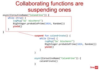 suspend fun calandrinate() {
while (true) {
logMsg("So' bischero!")
BigInteger.probablePrime(1024, Random())
yield()
}
}
async(CoroutineName("Calandrino")) {
calandrinate()
}
Collaborating functions are
suspending ones
async(CoroutineName("Calandrino")) {
while (true) {
logMsg("So' bischero!")
BigInteger.probablePrime(1024, Random())
yield()
}
}
 