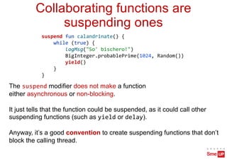 suspend fun calandrinate() {
while (true) {
logMsg("So' bischero!")
BigInteger.probablePrime(1024, Random())
yield()
}
}
Collaborating functions are
suspending ones
The suspend modifier does not make a function
either asynchronous or non-blocking.
It just tells that the function could be suspended, as it could call other
suspending functions (such as yield or delay).
Anyway, it’s a good convention to create suspending functions that don’t
block the calling thread.
 