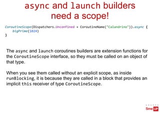 async and launch builders
need a scope!
CoroutineScope(Dispatchers.Unconfined + CoroutineName("Calandrino")).async {
bigPrime(1024)
}
The async and launch coroutines builders are extension functions for
the CoroutineScope interface, so they must be called on an object of
that type.
When you see them called without an explicit scope, as inside
runBlocking, it is because they are called in a block that provides an
implicit this receiver of type CoroutineScope.
 