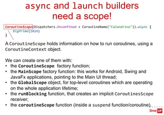 async and launch builders
need a scope!
CoroutineScope(Dispatchers.Unconfined + CoroutineName("Calandrino")).async {
bigPrime(1024)
}
A CoroutineScope holds information on how to run coroutines, using a
CoroutineContext object.
We can create one of them with:
• the CoroutineScope factory function;
• the MainScope factory function: this works for Android, Swing and
JavaFx applications, pointing to the Main UI thread;
• the GlobalScope object, for top-level coroutines which are operating
on the whole application lifetime;
• the runBlocking function, that creates an implicit CoroutinesScope
receiver;
• the coroutineScope function (inside a suspend function/coroutine).
 