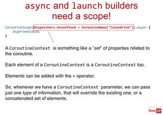 async and launch builders
need a scope!
CoroutineScope(Dispatchers.Unconfined + CoroutineName("Calandrino")).async {
bigPrime(1024)
}
A CoroutineContext is something like a “set” of properties related to
the coroutine.
Each element of a CoroutineContext is a CoroutineContext too.
Elements can be added with the + operator.
So, whenever we have a CoroutineContext parameter, we can pass
just one type of information, that will override the existing one, or a
concatenated set of elements.
 