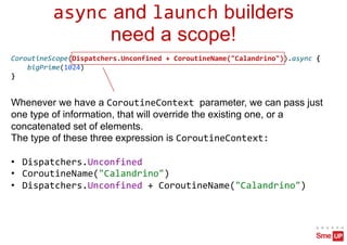 async and launch builders
need a scope!
Whenever we have a CoroutineContext parameter, we can pass just
one type of information, that will override the existing one, or a
concatenated set of elements.
The type of these three expression is CoroutineContext:
• Dispatchers.Unconfined
• CoroutineName("Calandrino")
• Dispatchers.Unconfined + CoroutineName("Calandrino")
CoroutineScope(Dispatchers.Unconfined + CoroutineName("Calandrino")).async {
bigPrime(1024)
}
 