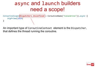 async and launch builders
need a scope!
CoroutineScope(Dispatchers.Unconfined + CoroutineName("Calandrino")).async {
bigPrime(1024)
}
An important type of CoroutineContext element is the Dispatcher,
that defines the thread running the coroutine.
 
