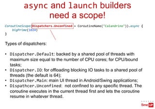 async and launch builders
need a scope!
CoroutineScope(Dispatchers.Unconfined + CoroutineName("Calandrino")).async {
bigPrime(1024)
}
Types of dispatchers:
• Dispatcher.Default: backed by a shared pool of threads with
maximum size equal to the number of CPU cores; for CPU/bound
tasks;
• Dispatcher.IO: for offloading blocking IO tasks to a shared pool of
threads (the default is 64);
• Dispatcher.Main: main UI thread in Android/Swing applications;
• Dispathcer.Unconfined: not confined to any specific thread. The
coroutine executes in the current thread first and lets the coroutine
resume in whatever thread.
 