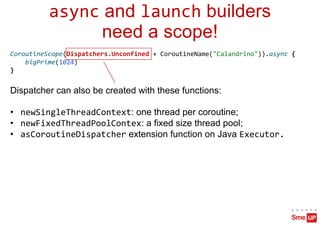 async and launch builders
need a scope!
CoroutineScope(Dispatchers.Unconfined + CoroutineName("Calandrino")).async {
bigPrime(1024)
}
Dispatcher can also be created with these functions:
• newSingleThreadContext: one thread per coroutine;
• newFixedThreadPoolContex: a fixed size thread pool;
• asCoroutineDispatcher extension function on Java Executor.
 