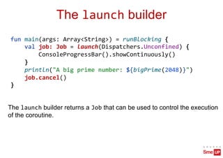 The launch builder
fun main(args: Array<String>) = runBlocking {
val job: Job = launch(Dispatchers.Unconfined) {
ConsoleProgressBar().showContinuously()
}
println("A big prime number: ${bigPrime(2048)}")
job.cancel()
}
The launch builder returns a Job that can be used to control the execution
of the coroutine.
 