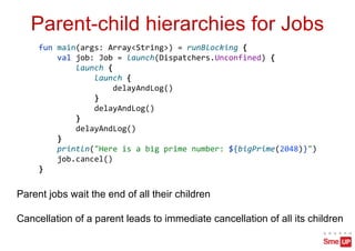 Parent-child hierarchies for Jobs
Parent jobs wait the end of all their children
Cancellation of a parent leads to immediate cancellation of all its children
fun main(args: Array<String>) = runBlocking {
val job: Job = launch(Dispatchers.Unconfined) {
launch {
launch {
delayAndLog()
}
delayAndLog()
}
delayAndLog()
}
println("Here is a big prime number: ${bigPrime(2048)}")
job.cancel()
}
 