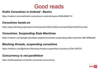 Good reads
Kotlin Coroutines in Android - Basics
https://medium.com/swlh/kotlin-coroutines-in-android-basics-9904c98d4714
Concurrency is not parallelism
https://kotlinexpertise.com/kotlin-coroutines-concurrency/
Blocking threads, suspending coroutines
https://medium.com/@elizarov/blocking-threads-suspending-coroutines-d33e11bf4761
Coroutines: Suspending State Machines
https://medium.com/google-developer-experts/coroutines-suspending-state-machines-36b189f8aa60
Coroutines hands-on
https://play.kotlinlang.org/hands-on/Introduction%20to%20Coroutines%20and%20Channels/
 
