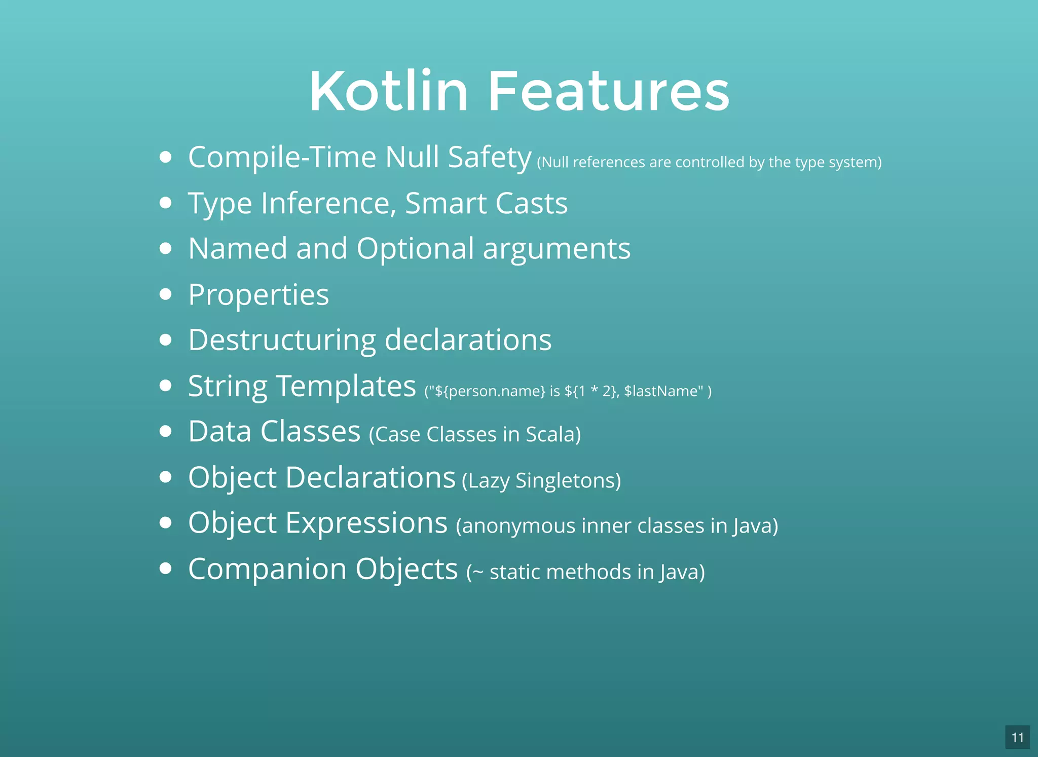 Kotlin Features
Compile-Time Null Safety (Null references are controlled by the type system)
Type Inference, Smart Casts
Named and Optional arguments
Properties
Destructuring declarations
String Templates ("${person.name} is ${1 * 2}, $lastName" )
Data Classes (Case Classes in Scala)
Object Declarations (Lazy Singletons)
Object Expressions (anonymous inner classes in Java)
Companion Objects (~ static methods in Java)
11
 