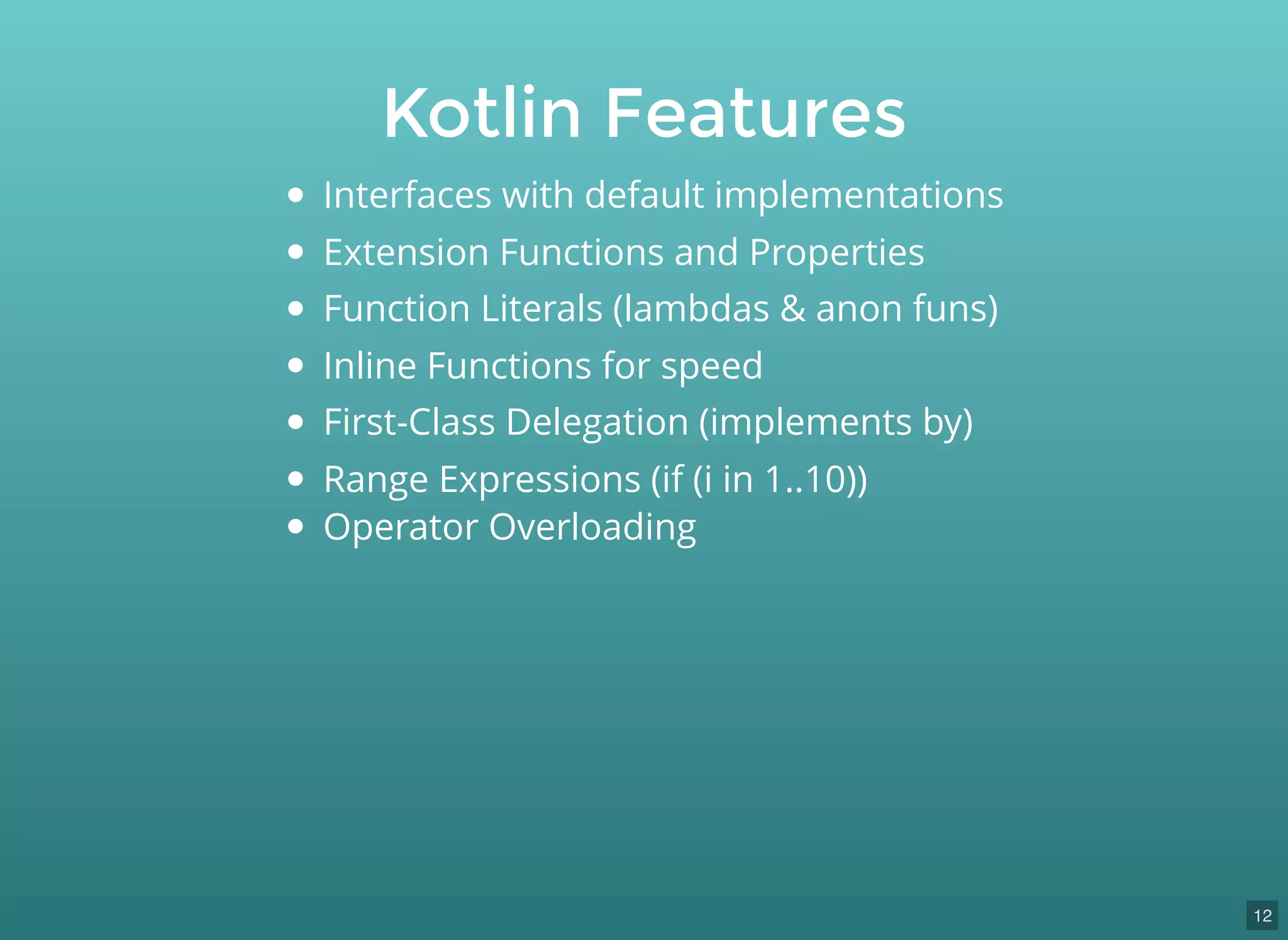 Kotlin Features
Interfaces with default implementations
Extension Functions and Properties
Function Literals (lambdas & anon funs)
Inline Functions for speed
First-Class Delegation (implements by)
Range Expressions (if (i in 1..10))
Operator Overloading
12
 