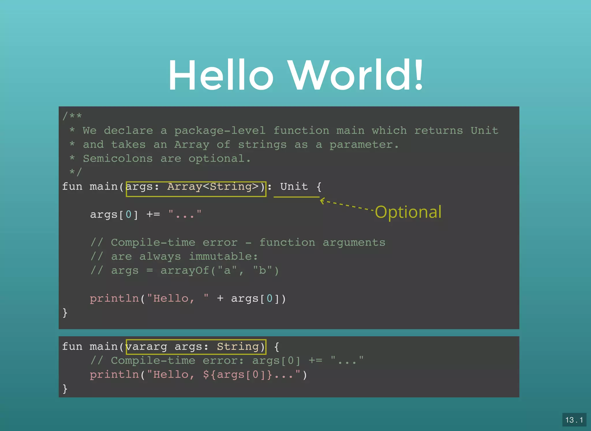 /**
* We declare a package-level function main which returns Unit
* and takes an Array of strings as a parameter.
* Semicolons are optional.
*/
fun main(args: Array<String>): Unit {
args[0] += "..."
// Compile-time error - function arguments
// are always immutable:
// args = arrayOf("a", "b")
println("Hello, " + args[0])
}
fun main(vararg args: String) {
// Compile-time error: args[0] += "..."
println("Hello, ${args[0]}...")
}
Hello World!
Optional
13 . 1
 