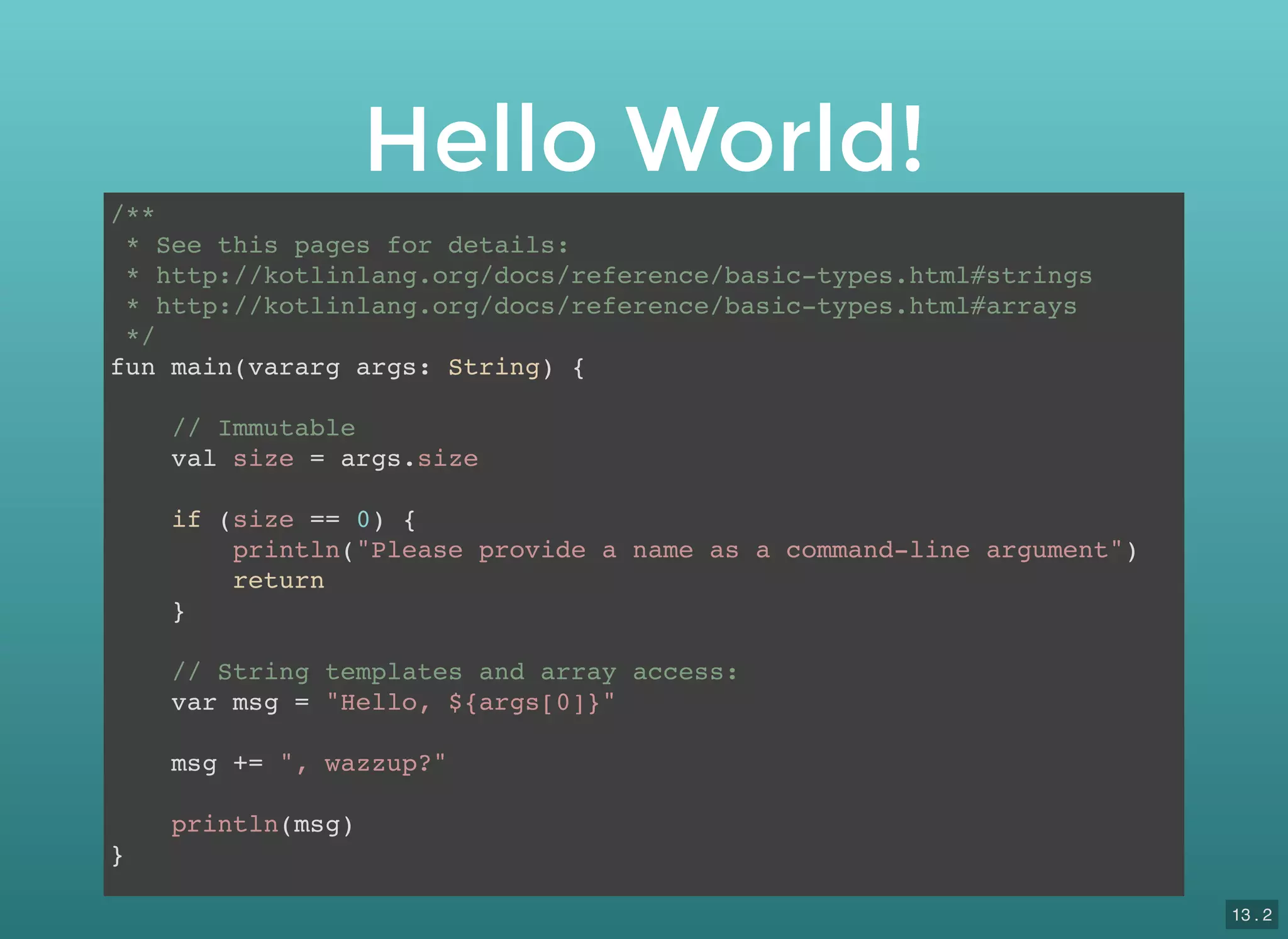 Hello World!
/**
* See this pages for details:
* http://kotlinlang.org/docs/reference/basic-types.html#strings
* http://kotlinlang.org/docs/reference/basic-types.html#arrays
*/
fun main(vararg args: String) {
// Immutable
val size = args.size
if (size == 0) {
println("Please provide a name as a command-line argument")
return
}
// String templates and array access:
var msg = "Hello, ${args[0]}"
msg += ", wazzup?"
println(msg)
}
13 . 2
 