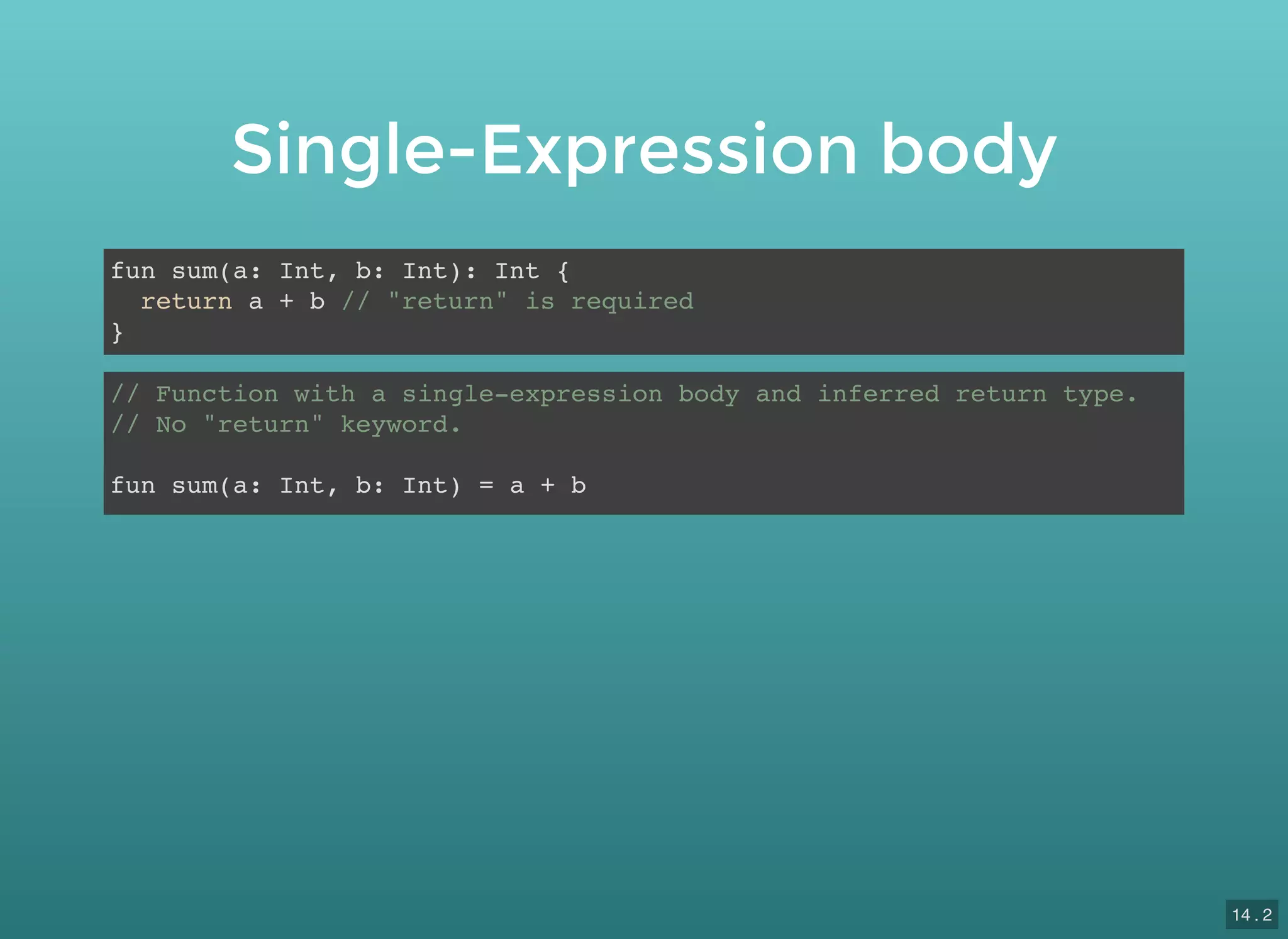 Single-Expression body
fun sum(a: Int, b: Int): Int {
return a + b // "return" is required
}
// Function with a single-expression body and inferred return type.
// No "return" keyword.
fun sum(a: Int, b: Int) = a + b
14 . 2
 