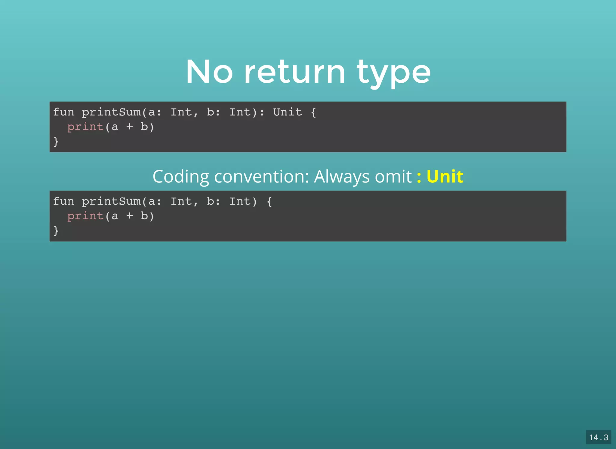 No return type
fun printSum(a: Int, b: Int): Unit {
print(a + b)
}
fun printSum(a: Int, b: Int) {
print(a + b)
}
Coding convention: Always omit : Unit
14 . 3
 