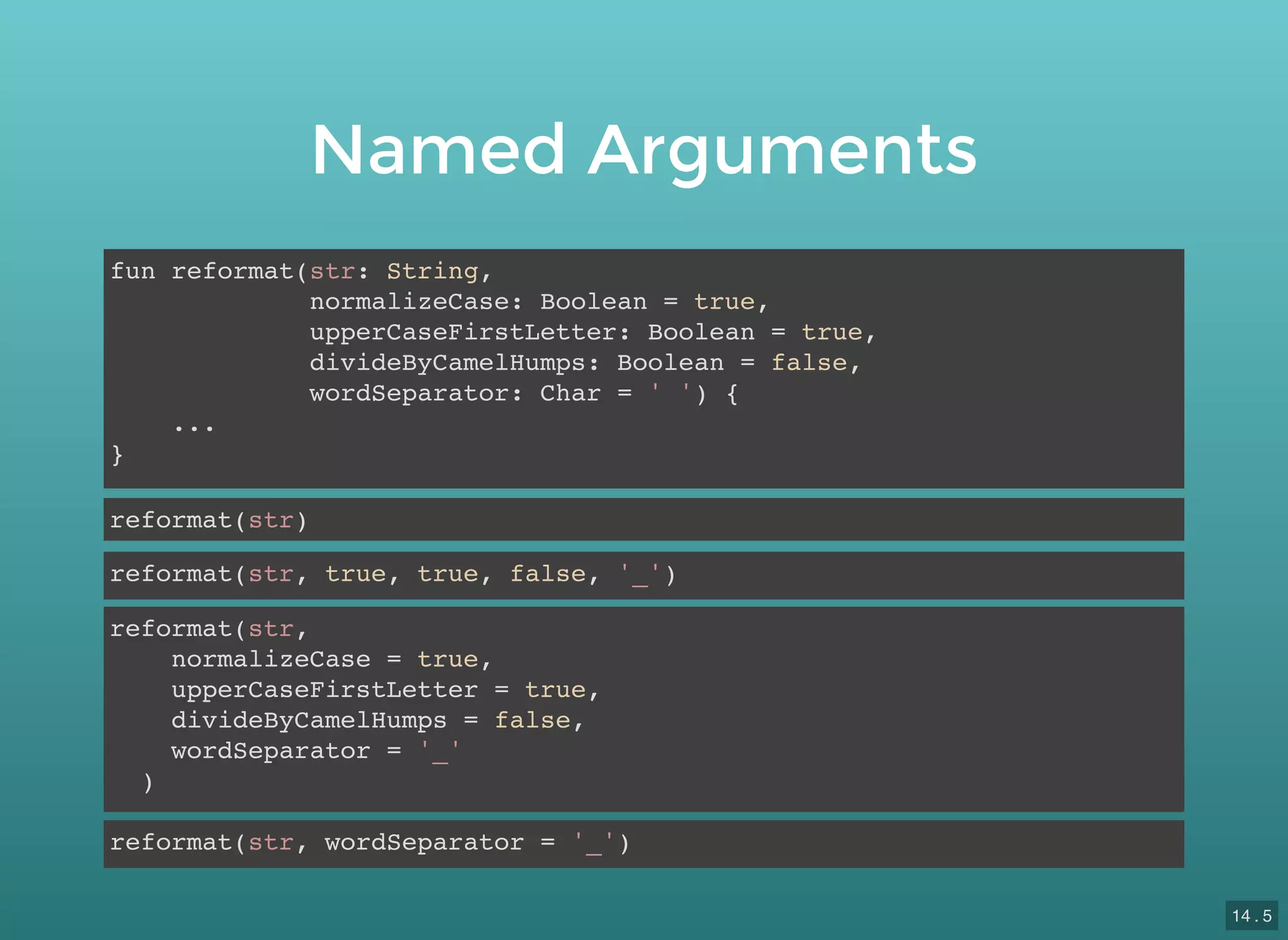 Named Arguments
fun reformat(str: String,
normalizeCase: Boolean = true,
upperCaseFirstLetter: Boolean = true,
divideByCamelHumps: Boolean = false,
wordSeparator: Char = ' ') {
...
}
reformat(str)
reformat(str, true, true, false, '_')
reformat(str,
normalizeCase = true,
upperCaseFirstLetter = true,
divideByCamelHumps = false,
wordSeparator = '_'
)
reformat(str, wordSeparator = '_')
14 . 5
 