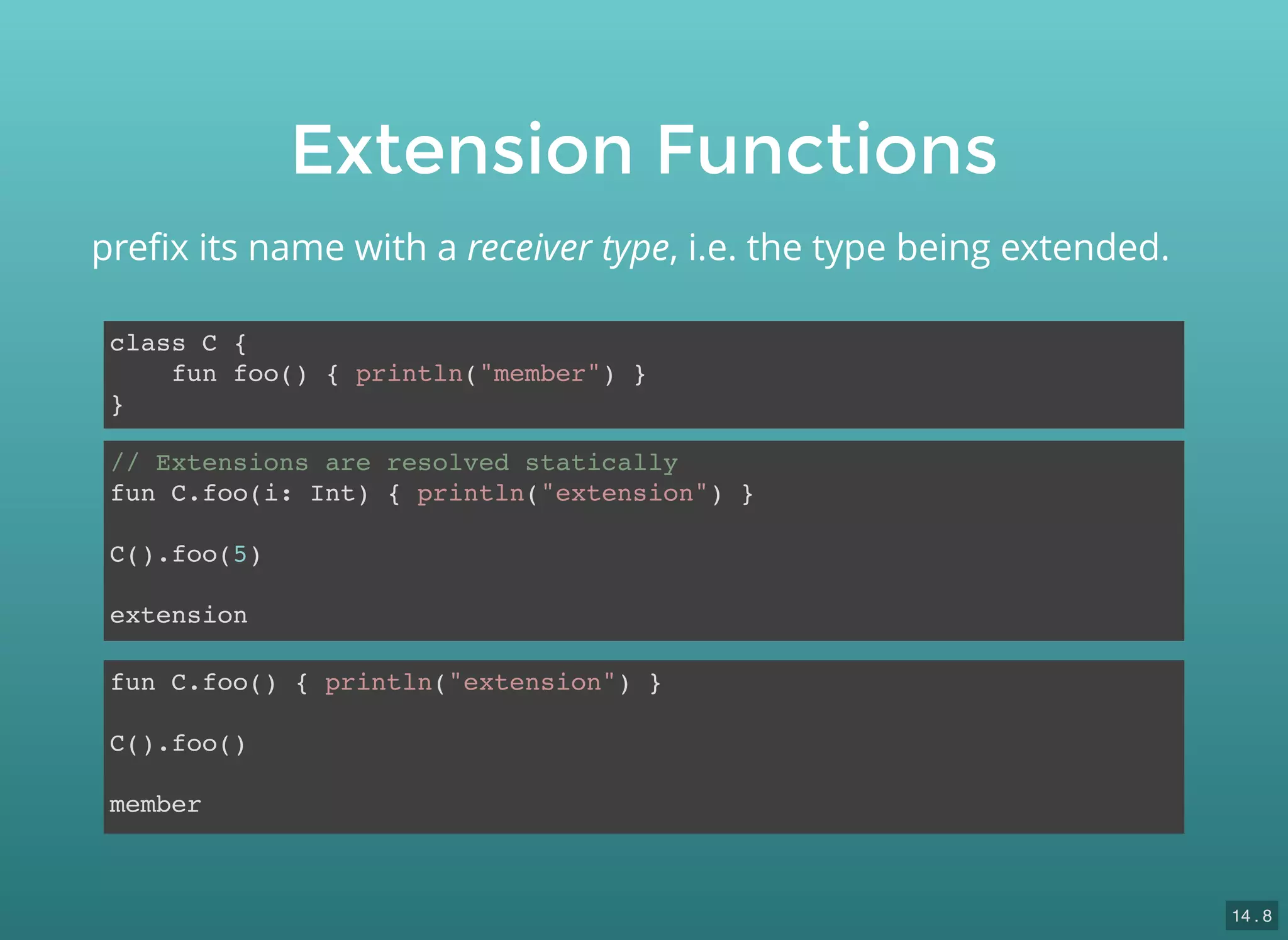 Extension Functions
class C {
fun foo() { println("member") }
}
preﬁx its name with a receiver type, i.e. the type being extended.
fun C.foo() { println("extension") }
C().foo()
member
// Extensions are resolved statically
fun C.foo(i: Int) { println("extension") }
C().foo(5)
extension
14 . 8
 