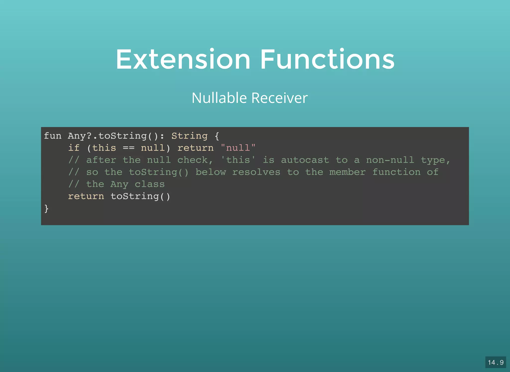 Extension Functions
fun Any?.toString(): String {
if (this == null) return "null"
// after the null check, 'this' is autocast to a non-null type,
// so the toString() below resolves to the member function of
// the Any class
return toString()
}
Nullable Receiver
14 . 9
 