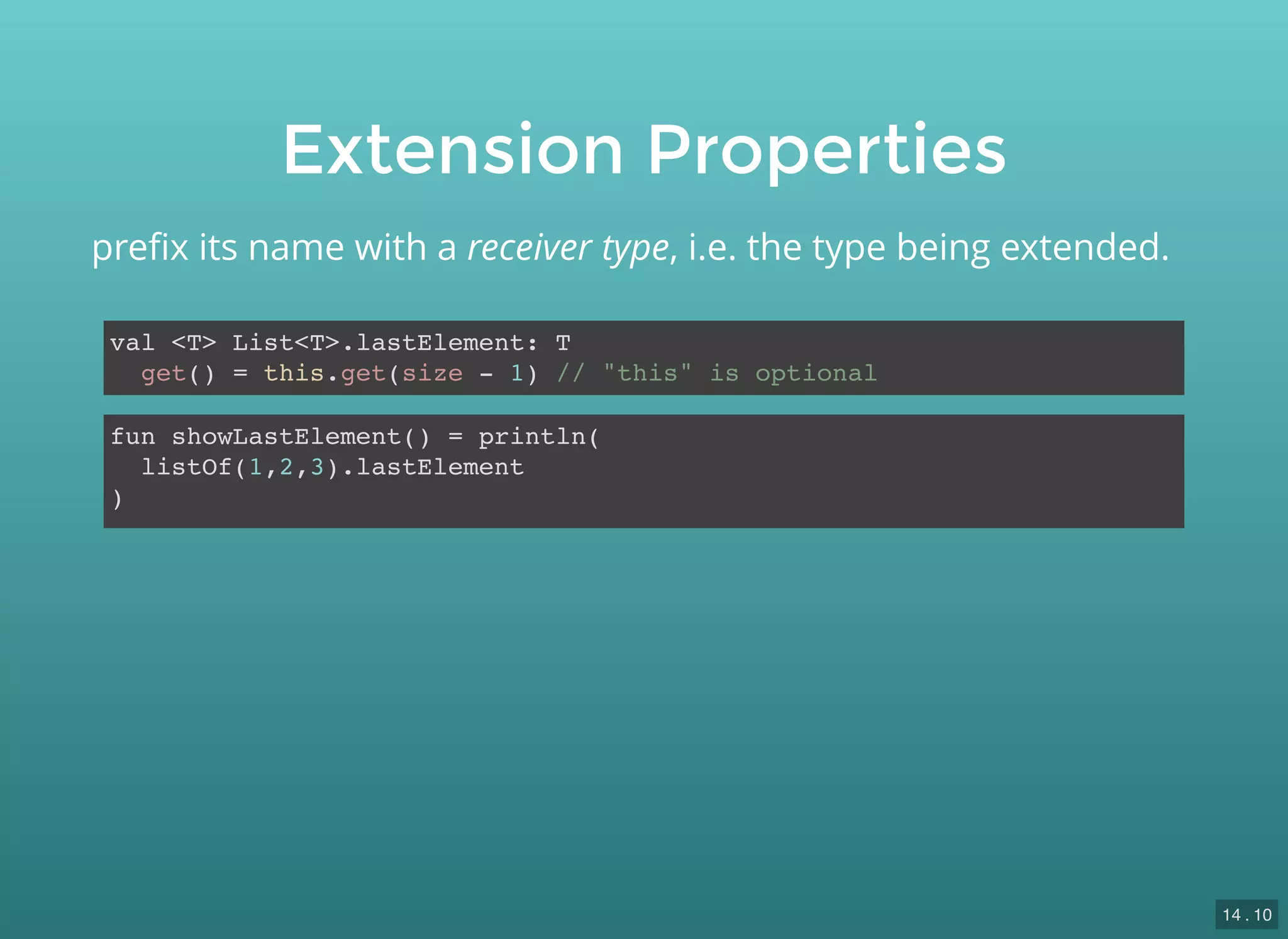 Extension Properties
val <T> List<T>.lastElement: T
get() = this.get(size - 1) // "this" is optional
preﬁx its name with a receiver type, i.e. the type being extended.
fun showLastElement() = println(
listOf(1,2,3).lastElement
)
14 . 10
 