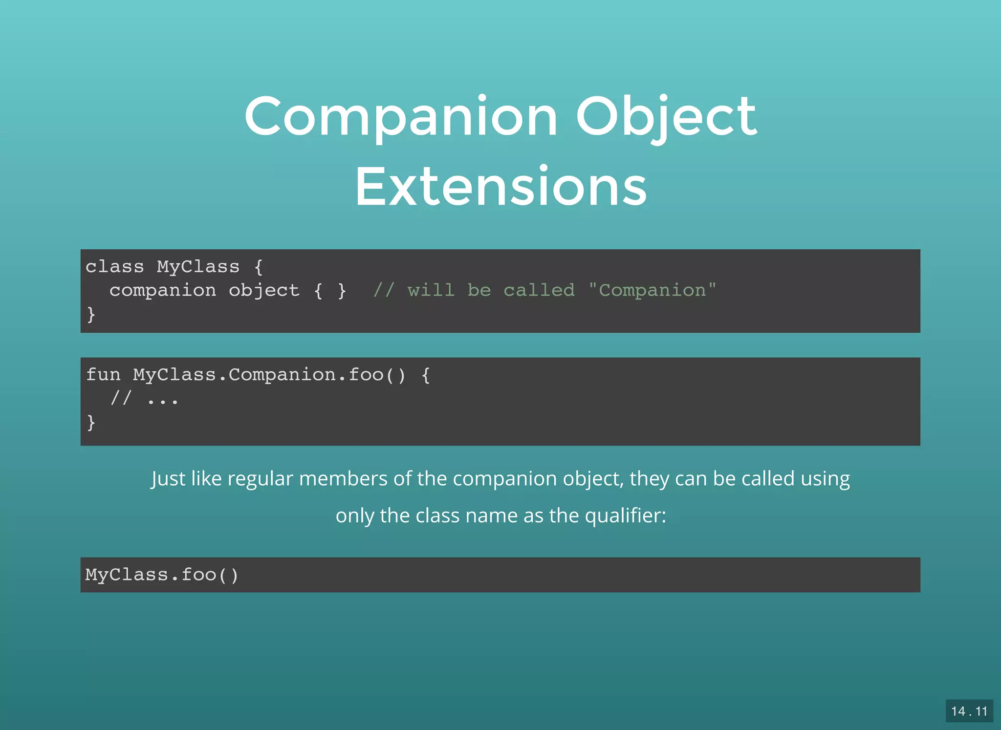 Companion Object
Extensions
class MyClass {
companion object { } // will be called "Companion"
}
fun MyClass.Companion.foo() {
// ...
}
MyClass.foo()
Just like regular members of the companion object, they can be called using
only the class name as the qualiﬁer:
14 . 11
 