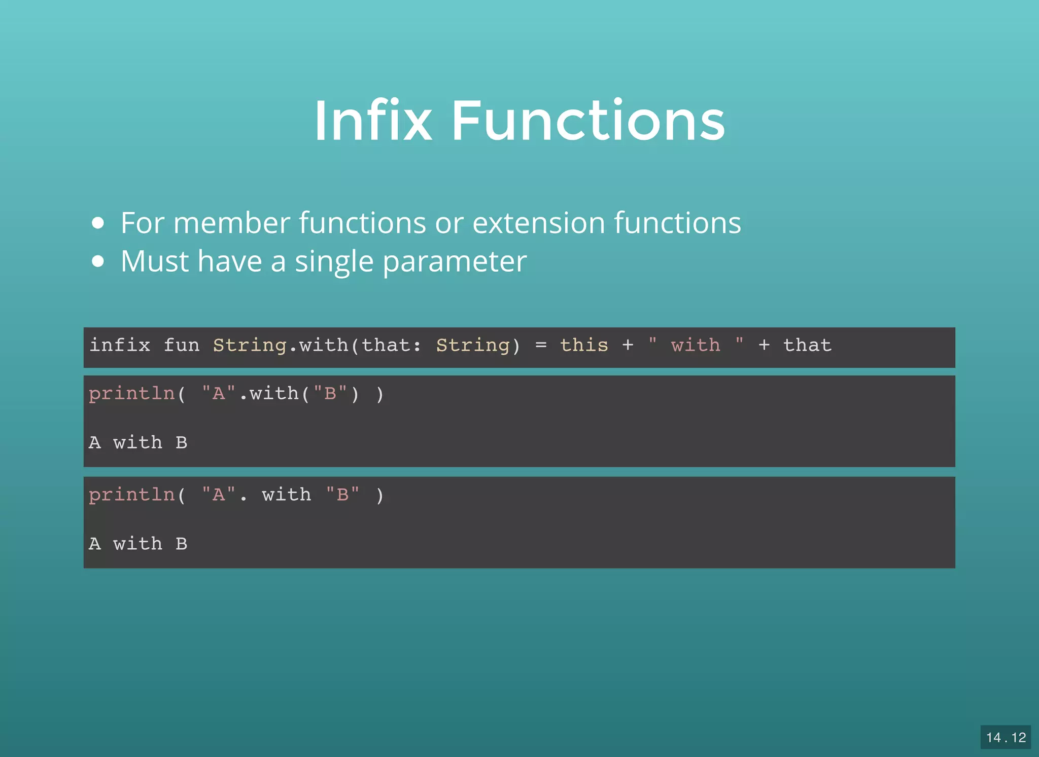 Infix Functions
infix fun String.with(that: String) = this + " with " + that
println( "A".with("B") )
A with B
println( "A". with "B" )
A with B
For member functions or extension functions
Must have a single parameter
14 . 12
 