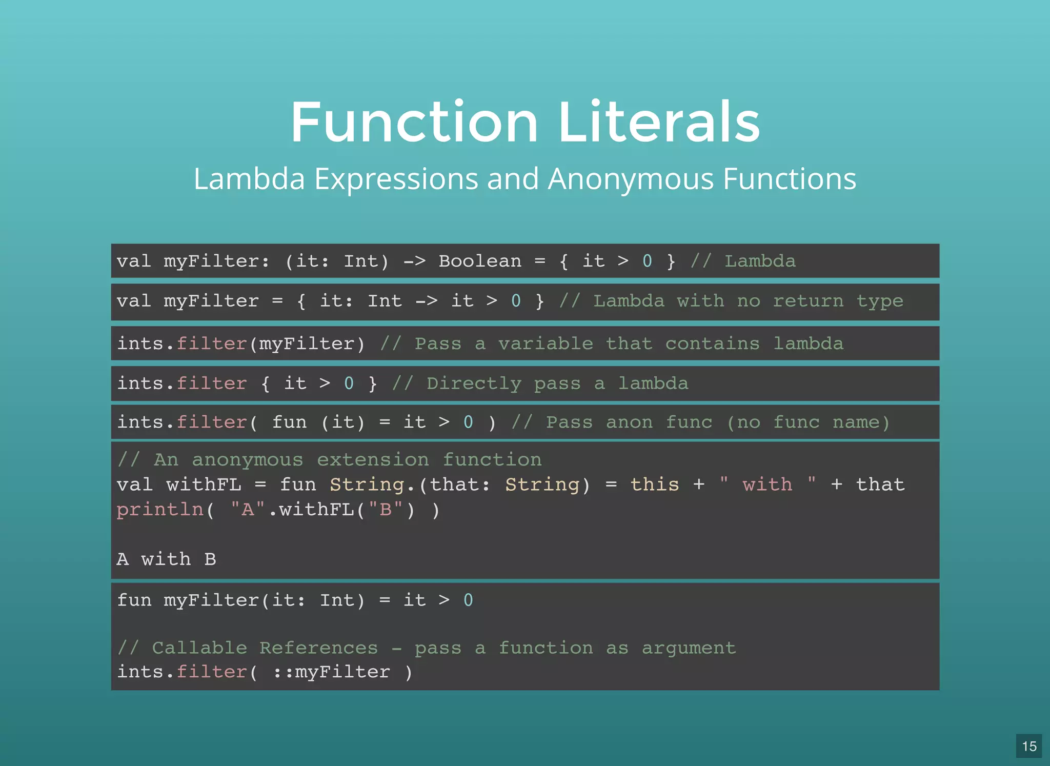 Function Literals
Lambda Expressions and Anonymous Functions
val myFilter: (it: Int) -> Boolean = { it > 0 } // Lambda
val myFilter = { it: Int -> it > 0 } // Lambda with no return type
ints.filter(myFilter) // Pass a variable that contains lambda
ints.filter { it > 0 } // Directly pass a lambda
ints.filter( fun (it) = it > 0 ) // Pass anon func (no func name)
// An anonymous extension function
val withFL = fun String.(that: String) = this + " with " + that
println( "A".withFL("B") )
A with B
fun myFilter(it: Int) = it > 0
// Callable References - pass a function as argument
ints.filter( ::myFilter )
15
 