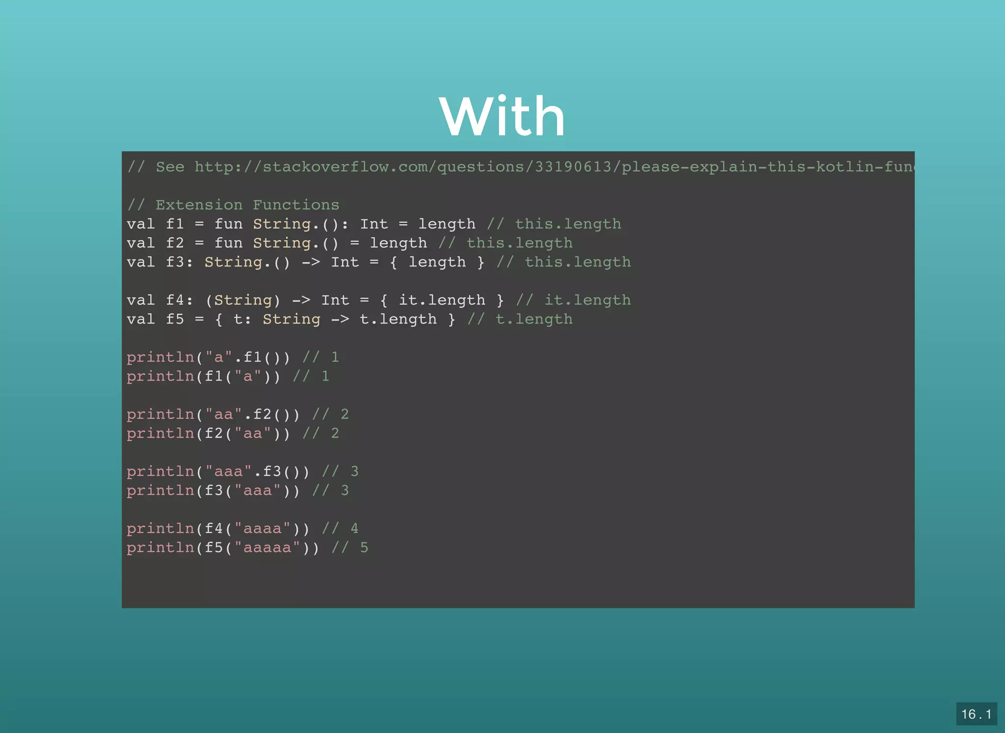 With
// See http://stackoverflow.com/questions/33190613/please-explain-this-kotlin-function-sign
// Extension Functions
val f1 = fun String.(): Int = length // this.length
val f2 = fun String.() = length // this.length
val f3: String.() -> Int = { length } // this.length
val f4: (String) -> Int = { it.length } // it.length
val f5 = { t: String -> t.length } // t.length
println("a".f1()) // 1
println(f1("a")) // 1
println("aa".f2()) // 2
println(f2("aa")) // 2
println("aaa".f3()) // 3
println(f3("aaa")) // 3
println(f4("aaaa")) // 4
println(f5("aaaaa")) // 5
16 . 1
 