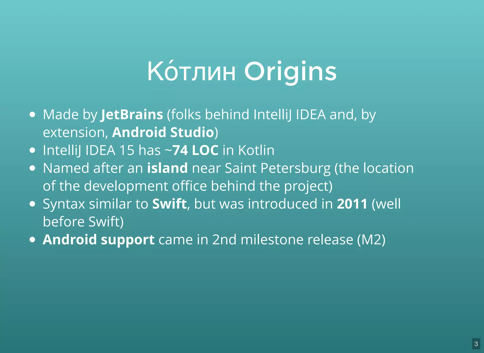 Made by JetBrains (folks behind IntelliJ IDEA and, by
extension, Android Studio)
IntelliJ IDEA 15 has ~74 LOC in Kotlin
Named after an island near Saint Petersburg (the location
of the development oﬃce behind the project)
Syntax similar to Swift, but was introduced in 2011 (well
before Swift)
Android support came in 2nd milestone release (M2)
Ко́тлин Origins
3
 