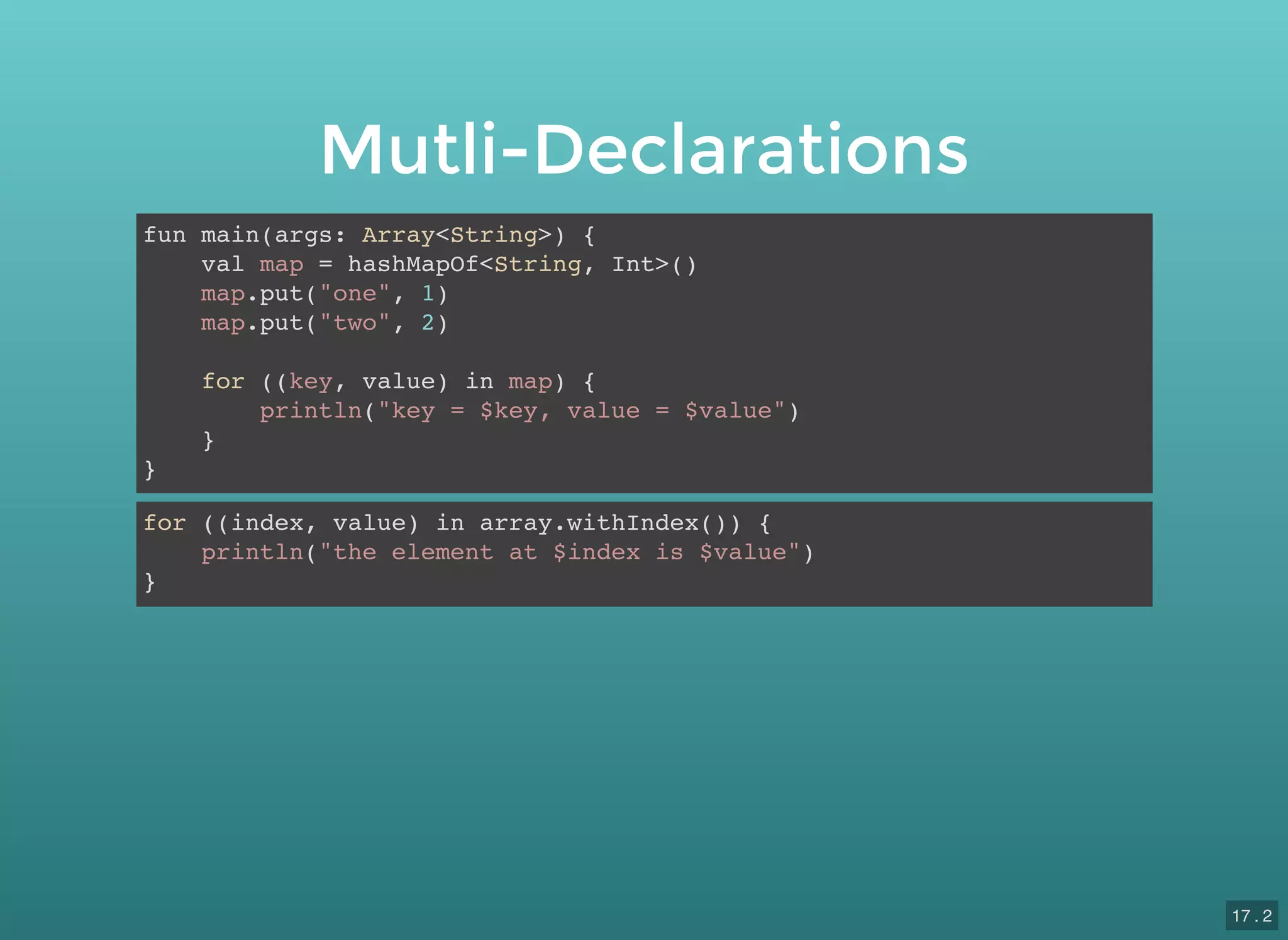 Mutli-Declarations
fun main(args: Array<String>) {
val map = hashMapOf<String, Int>()
map.put("one", 1)
map.put("two", 2)
for ((key, value) in map) {
println("key = $key, value = $value")
}
}
for ((index, value) in array.withIndex()) {
println("the element at $index is $value")
}
17 . 2
 