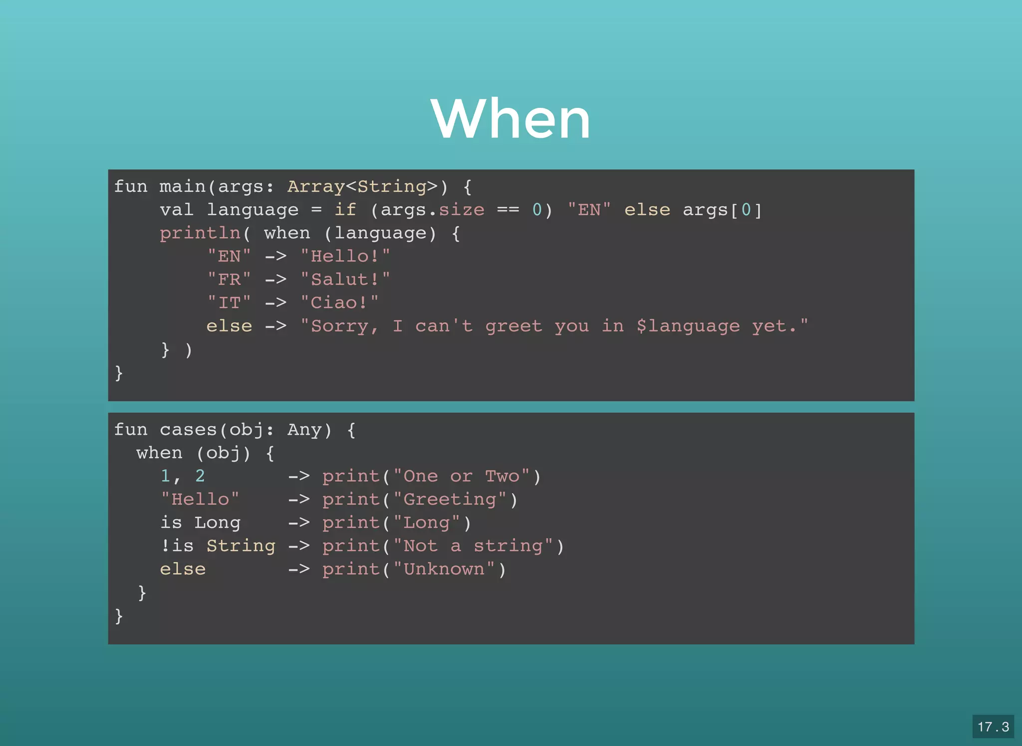 When
fun main(args: Array<String>) {
val language = if (args.size == 0) "EN" else args[0]
println( when (language) {
"EN" -> "Hello!"
"FR" -> "Salut!"
"IT" -> "Ciao!"
else -> "Sorry, I can't greet you in $language yet."
} )
}
fun cases(obj: Any) {
when (obj) {
1, 2 -> print("One or Two")
"Hello" -> print("Greeting")
is Long -> print("Long")
!is String -> print("Not a string")
else -> print("Unknown")
}
}
17 . 3
 