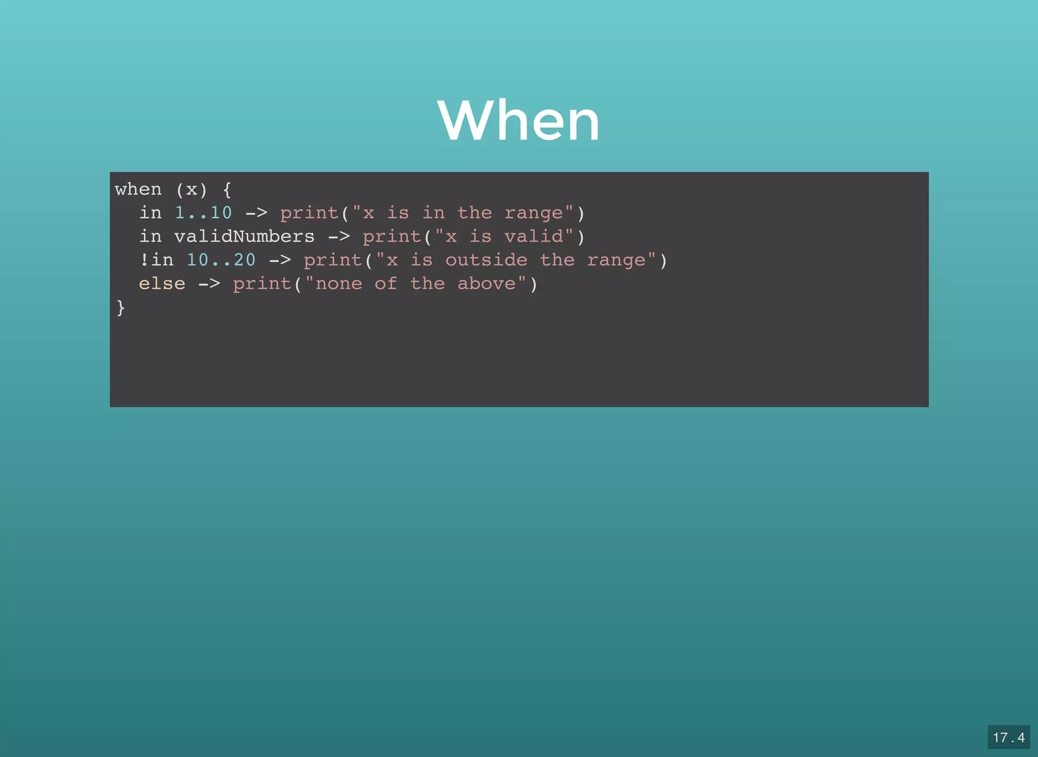 When
when (x) {
in 1..10 -> print("x is in the range")
in validNumbers -> print("x is valid")
!in 10..20 -> print("x is outside the range")
else -> print("none of the above")
}
17 . 4
 
