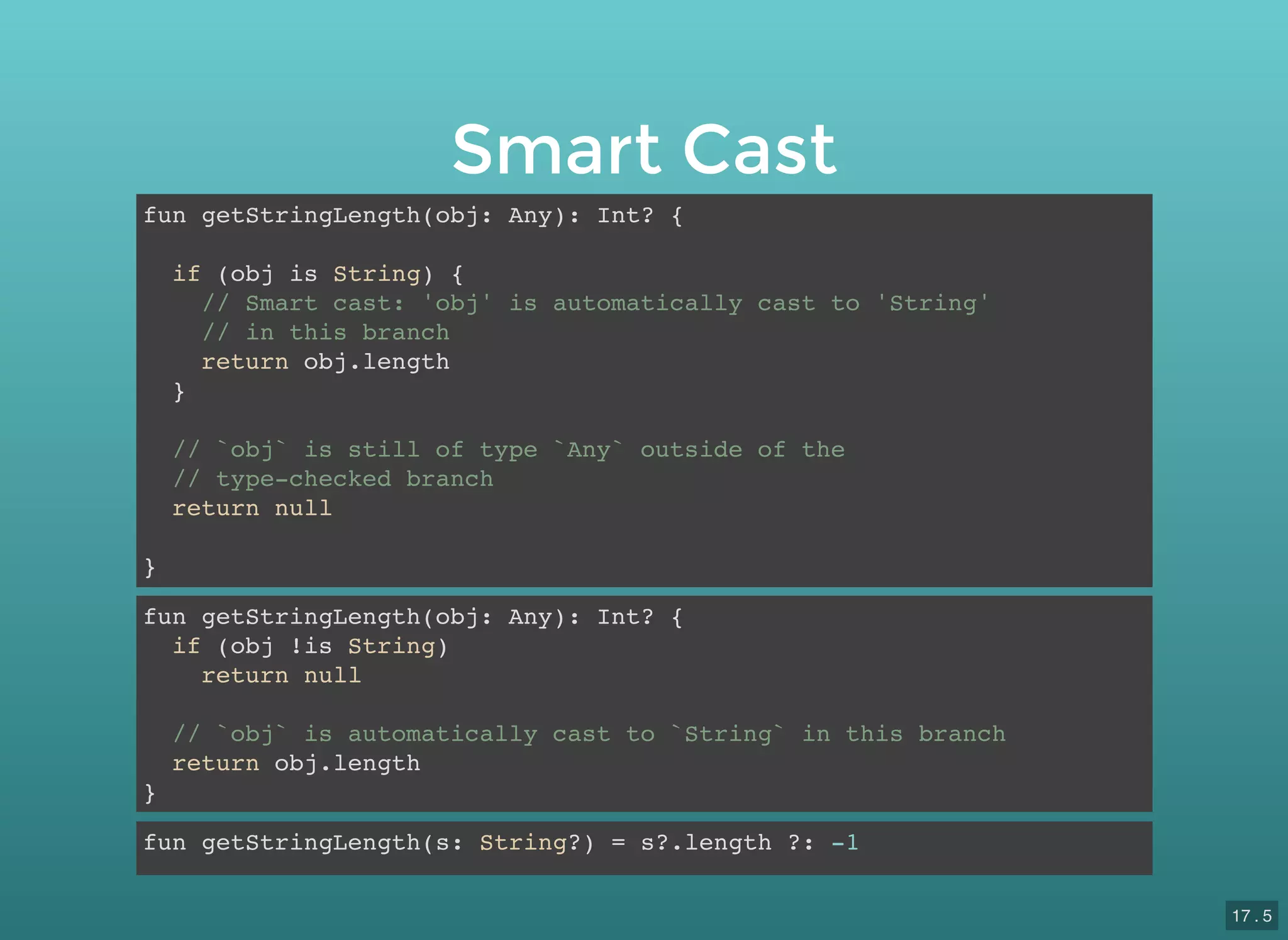 Smart Cast
fun getStringLength(obj: Any): Int? {
if (obj is String) {
// Smart cast: 'obj' is automatically cast to 'String'
// in this branch
return obj.length
}
// `obj` is still of type `Any` outside of the
// type-checked branch
return null
}
fun getStringLength(obj: Any): Int? {
if (obj !is String)
return null
// `obj` is automatically cast to `String` in this branch
return obj.length
}
fun getStringLength(s: String?) = s?.length ?: -1
17 . 5
 