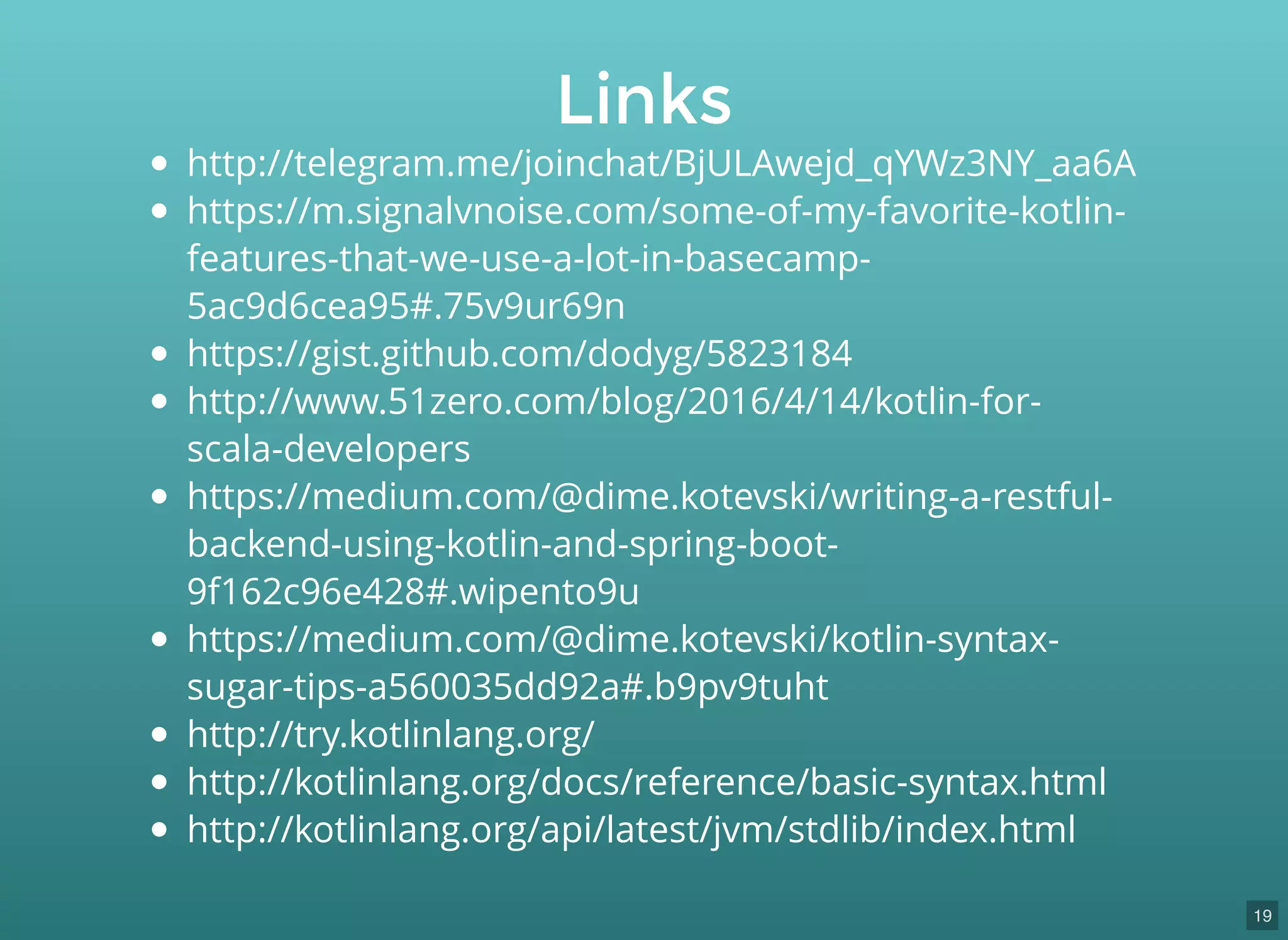 http://telegram.me/joinchat/BjULAwejd_qYWz3NY_aa6A
https://m.signalvnoise.com/some-of-my-favorite-kotlin-
features-that-we-use-a-lot-in-basecamp-
5ac9d6cea95#.75v9ur69n
https://gist.github.com/dodyg/5823184
http://www.51zero.com/blog/2016/4/14/kotlin-for-
scala-developers
https://medium.com/@dime.kotevski/writing-a-restful-
backend-using-kotlin-and-spring-boot-
9f162c96e428#.wipento9u
https://medium.com/@dime.kotevski/kotlin-syntax-
sugar-tips-a560035dd92a#.b9pv9tuht
http://try.kotlinlang.org/
http://kotlinlang.org/docs/reference/basic-syntax.html
http://kotlinlang.org/api/latest/jvm/stdlib/index.html
Links
19
 