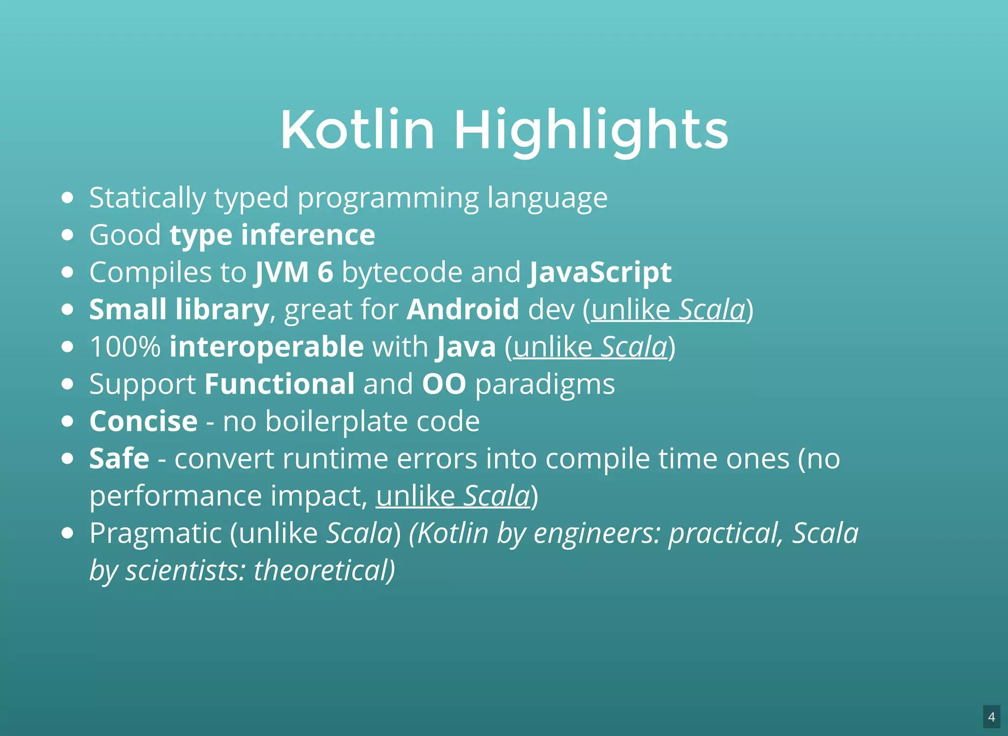 Statically typed programming language
Good type inference
Compiles to JVM 6 bytecode and JavaScript
Small library, great for Android dev (unlike Scala)
100% interoperable with Java (unlike Scala)
Support Functional and OO paradigms
Concise - no boilerplate code
Safe - convert runtime errors into compile time ones (no
performance impact, unlike Scala)
Pragmatic (unlike Scala) (Kotlin by engineers: practical, Scala
by scientists: theoretical)
Kotlin Highlights
4
 