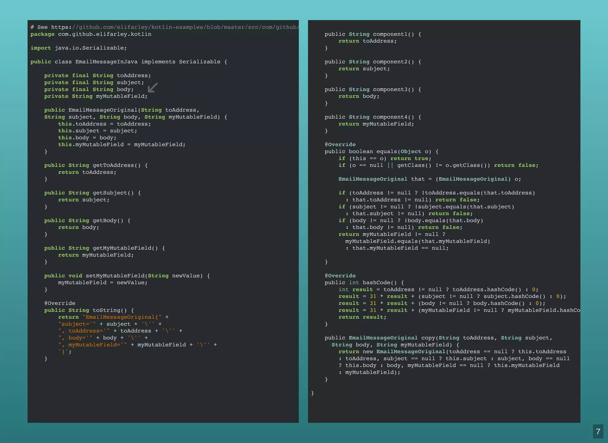 # See https://github.com/elifarley/kotlin-examples/blob/master/src/com/github/elifarley/kotlin/EmailMessageOriginal.java
package com.github.elifarley.kotlin
import java.io.Serializable;
public class EmailMessageInJava implements Serializable {
private final String toAddress;
private final String subject;
private final String body;
private String myMutableField;
public EmailMessageOriginal(String toAddress,
String subject, String body, String myMutableField) {
this.toAddress = toAddress;
this.subject = subject;
this.body = body;
this.myMutableField = myMutableField;
}
public String getToAddress() {
return toAddress;
}
public String getSubject() {
return subject;
}
public String getBody() {
return body;
}
public String getMyMutableField() {
return myMutableField;
}
public void setMyMutableField(String newValue) {
myMutableField = newValue;
}
@Override
public String toString() {
return "EmailMessageOriginal{" +
"subject='" + subject + ''' +
", toAddress='" + toAddress + ''' +
", body='" + body + ''' +
", myMutableField='" + myMutableField + ''' +
'}';
}
public String component1() {
return toAddress;
}
public String component2() {
return subject;
}
public String component3() {
return body;
}
public String component4() {
return myMutableField;
}
@Override
public boolean equals(Object o) {
if (this == o) return true;
if (o == null || getClass() != o.getClass()) return false;
EmailMessageOriginal that = (EmailMessageOriginal) o;
if (toAddress != null ? !toAddress.equals(that.toAddress)
: that.toAddress != null) return false;
if (subject != null ? !subject.equals(that.subject)
: that.subject != null) return false;
if (body != null ? !body.equals(that.body)
: that.body != null) return false;
return myMutableField != null ?
myMutableField.equals(that.myMutableField)
: that.myMutableField == null;
}
@Override
public int hashCode() {
int result = toAddress != null ? toAddress.hashCode() : 0;
result = 31 * result + (subject != null ? subject.hashCode() : 0);
result = 31 * result + (body != null ? body.hashCode() : 0);
result = 31 * result + (myMutableField != null ? myMutableField.hashCode() : 0
return result;
}
public EmailMessageOriginal copy(String toAddress, String subject,
String body, String myMutableField) {
return new EmailMessageOriginal(toAddress == null ? this.toAddress
: toAddress, subject == null ? this.subject : subject, body == null
? this.body : body, myMutableField == null ? this.myMutableField
: myMutableField);
}
}
7
 