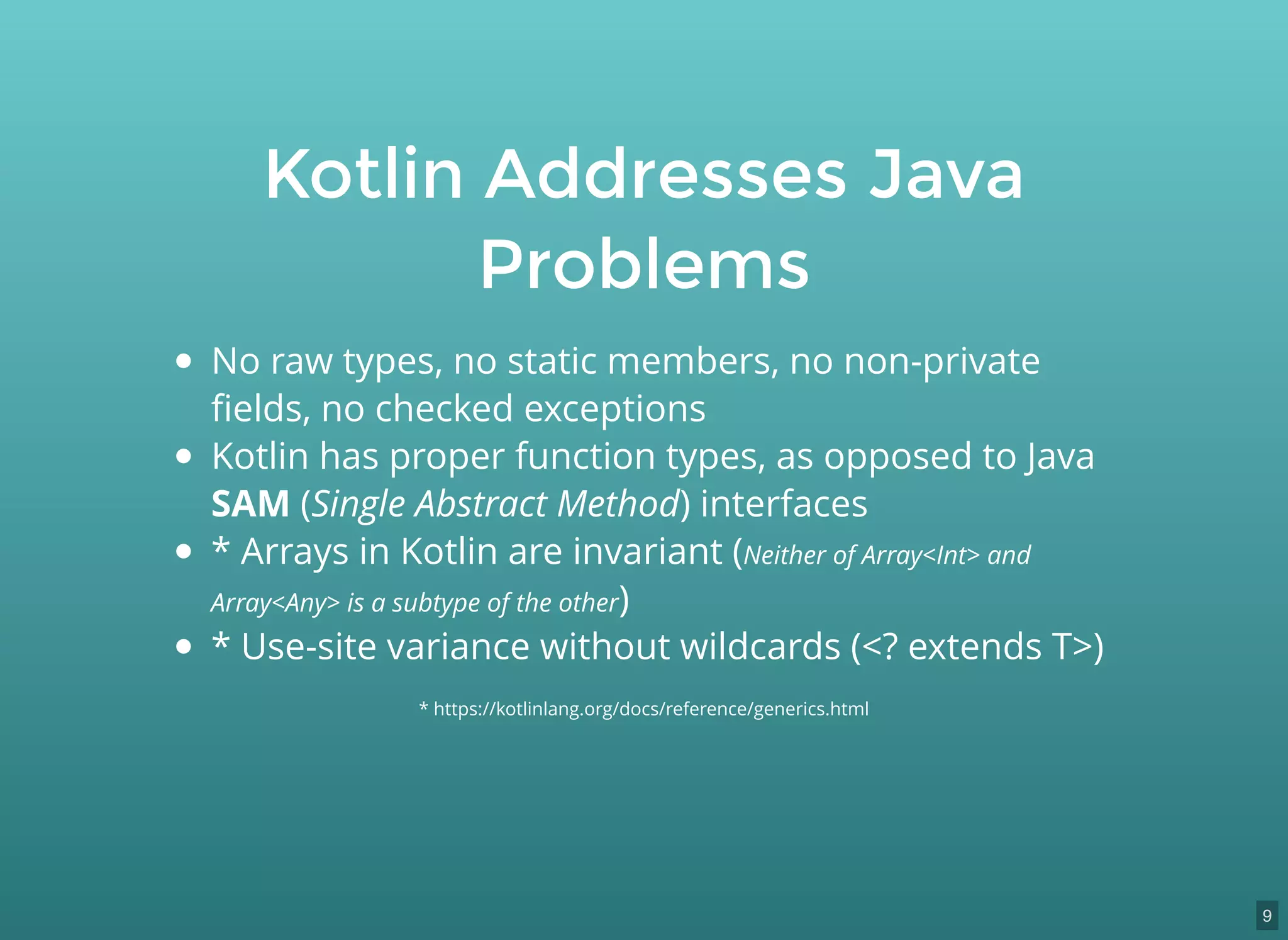 Kotlin Addresses Java
Problems
No raw types, no static members, no non-private
ﬁelds, no checked exceptions
Kotlin has proper function types, as opposed to Java
SAM (Single Abstract Method) interfaces
* Arrays in Kotlin are invariant (Neither of Array<Int> and
Array<Any> is a subtype of the other)
* Use-site variance without wildcards (<? extends T>)
* https://kotlinlang.org/docs/reference/generics.html
9
 