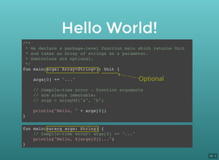 /**
* We declare a package-level function main which returns Unit
* and takes an Array of strings as a parameter.
* Semicolons are optional.
*/
fun main(args: Array<String>): Unit {
args[0] += "..."
// Compile-time error - function arguments
// are always immutable:
// args = arrayOf("a", "b")
println("Hello, " + args[0])
}
fun main(vararg args: String) {
// Compile-time error: args[0] += "..."
println("Hello, ${args[0]}...")
}
Hello World!
Optional
13 . 1
 
