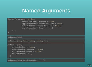 Named Arguments
fun reformat(str: String,
normalizeCase: Boolean = true,
upperCaseFirstLetter: Boolean = true,
divideByCamelHumps: Boolean = false,
wordSeparator: Char = ' ') {
...
}
reformat(str)
reformat(str, true, true, false, '_')
reformat(str,
normalizeCase = true,
upperCaseFirstLetter = true,
divideByCamelHumps = false,
wordSeparator = '_'
)
reformat(str, wordSeparator = '_')
14 . 5
 